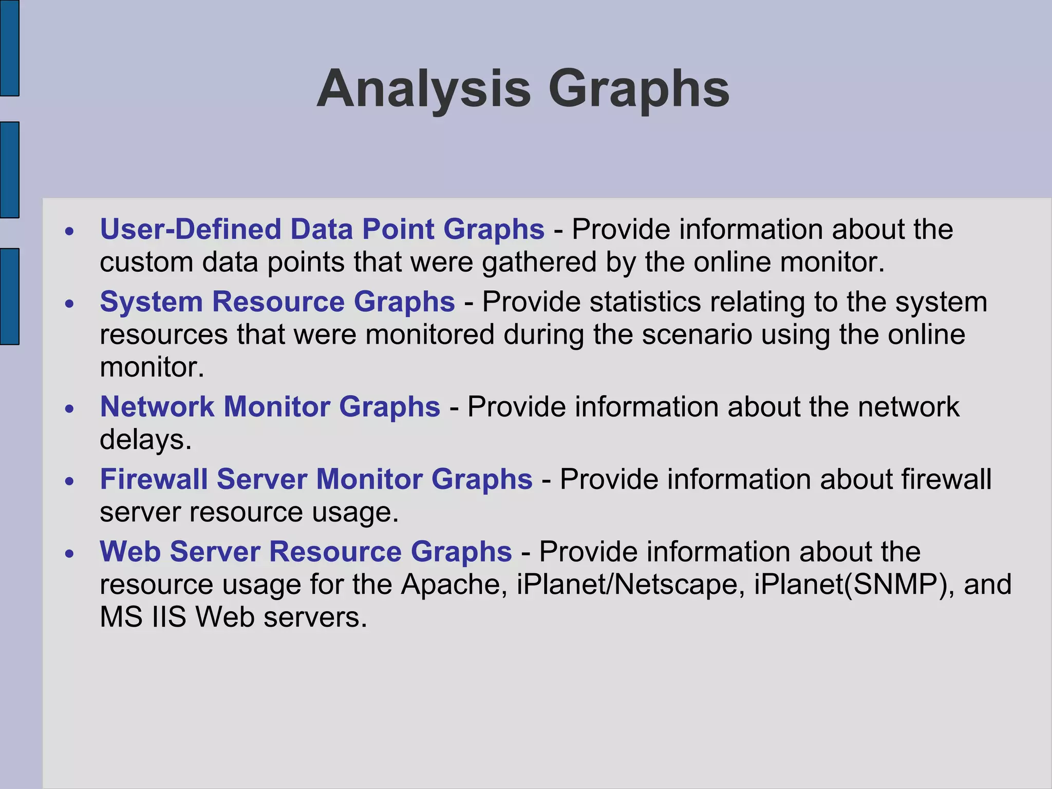 Analysis Graphs User-Defined Data Point Graphs  - Provide information about the custom data points that were gathered by the online monitor. System Resource Graphs  - Provide statistics relating to the system resources that were monitored during the scenario using the online monitor.  Network Monitor Graphs  - Provide information about the network delays.  Firewall Server Monitor Graphs  - Provide information about firewall server resource usage.  Web Server Resource Graphs  - Provide information about the resource usage for the Apache, iPlanet/Netscape, iPlanet(SNMP), and MS IIS Web servers.  