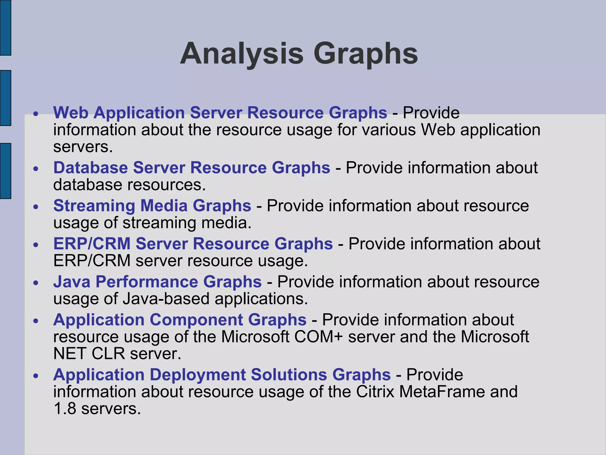 Analysis Graphs Web Application Server Resource Graphs  - Provide information about the resource usage for various Web application servers. Database Server Resource Graphs  - Provide information about database resources.  Streaming Media Graphs  - Provide information about resource usage of streaming media.  ERP/CRM Server Resource Graphs  - Provide information about ERP/CRM server resource usage.  Java Performance Graphs  - Provide information about resource usage of Java-based applications.  Application Component Graphs  - Provide information about resource usage of the Microsoft COM+ server and the Microsoft NET CLR server.  Application Deployment Solutions Graphs  - Provide information about resource usage of the Citrix MetaFrame and 1.8 servers.  