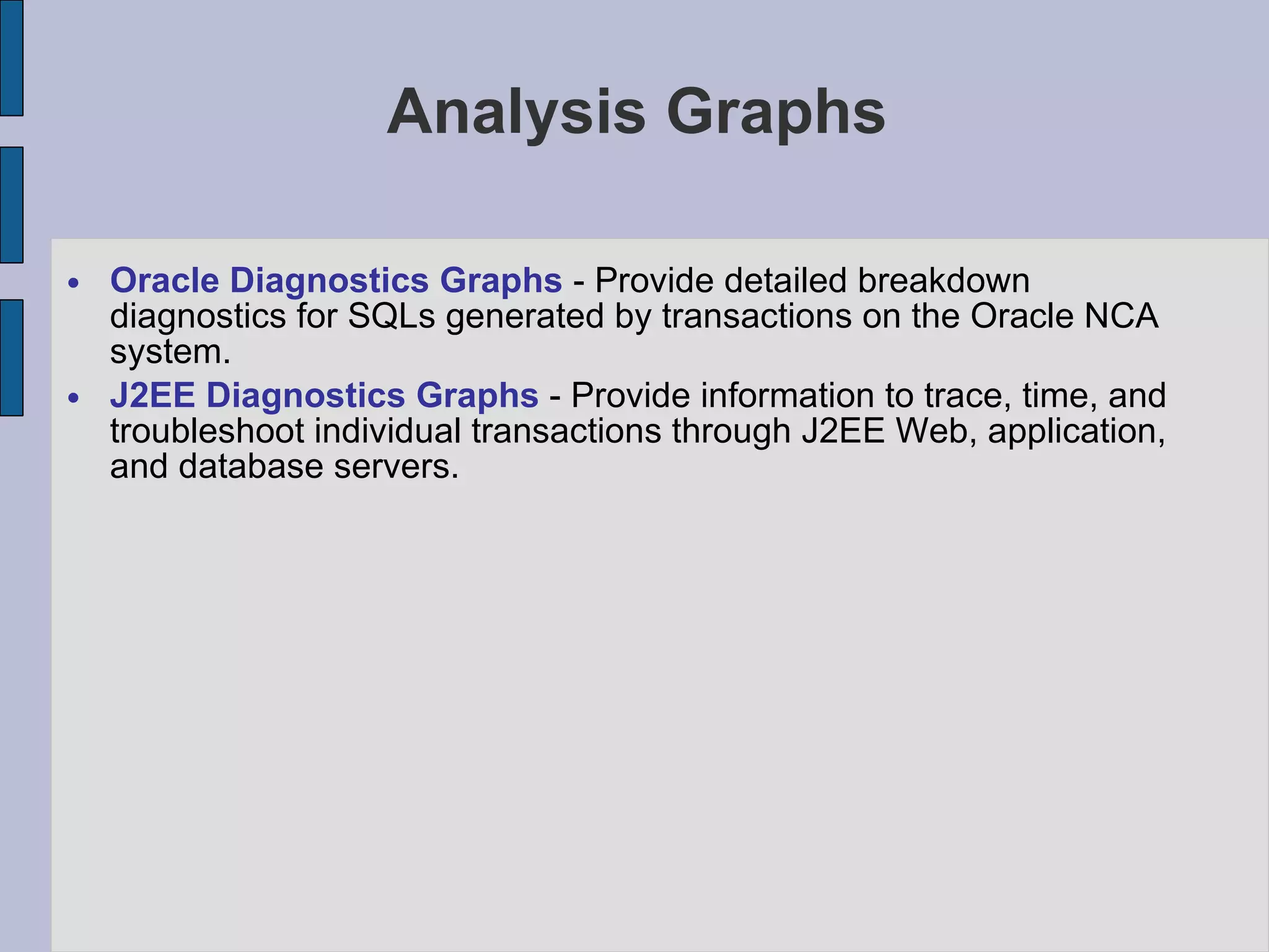 Analysis Graphs Oracle Diagnostics Graphs  - Provide detailed breakdown diagnostics for SQLs generated by transactions on the Oracle NCA system.  J2EE Diagnostics Graphs  - Provide information to trace, time, and troubleshoot individual transactions through J2EE Web, application, and database servers. 