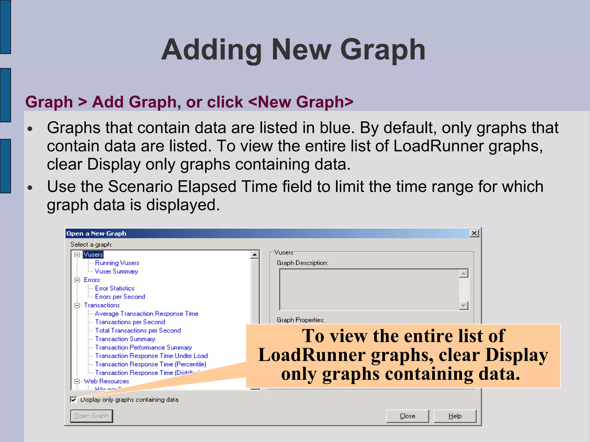 Adding New Graph Graphs that contain data are listed in blue. By default, only graphs that contain data are listed. To view the entire list of LoadRunner graphs, clear Display only graphs containing data. Use the Scenario Elapsed Time field to limit the time range for which graph data is displayed. Graph > Add Graph, or click <New Graph> To view the entire list of LoadRunner graphs, clear Display only graphs containing data.  