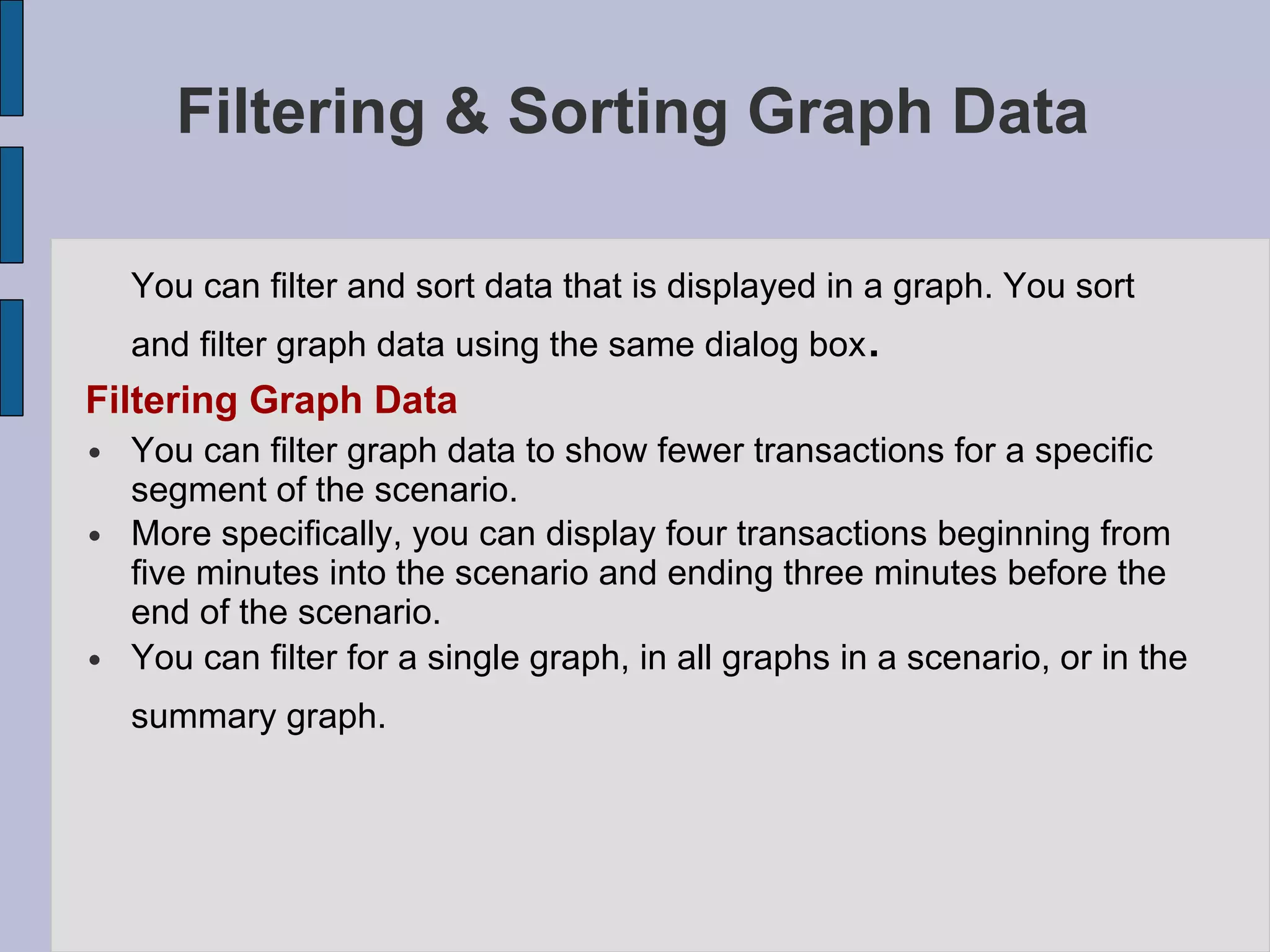 Filtering & Sorting Graph Data You can filter and sort data that is displayed in a graph. You sort and filter graph data using the same dialog box . Filtering Graph Data You can filter graph data to show fewer transactions for a specific segment of the scenario.  More specifically, you can display four transactions beginning from five minutes into the scenario and ending three minutes before the end of the scenario. You can filter for a single graph, in all graphs in a scenario, or in the summary graph.   