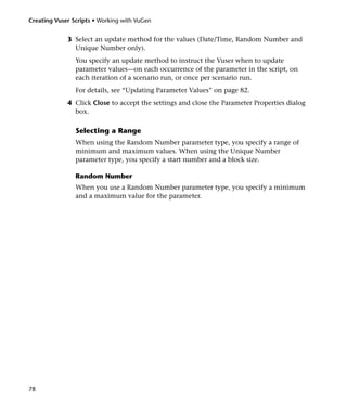 Creating Vuser Scripts • Working with VuGen


             3 Select an update method for the values (Date/Time, Random Number and
               Unique Number only).
                You specify an update method to instruct the Vuser when to update
                parameter values—on each occurrence of the parameter in the script, on
                each iteration of a scenario run, or once per scenario run.
                For details, see “Updating Parameter Values” on page 82.
             4 Click Close to accept the settings and close the Parameter Properties dialog
               box.

                Selecting a Range
                When using the Random Number parameter type, you specify a range of
                minimum and maximum values. When using the Unique Number
                parameter type, you specify a start number and a block size.

                Random Number
                When you use a Random Number parameter type, you specify a minimum
                and a maximum value for the parameter.




78
 