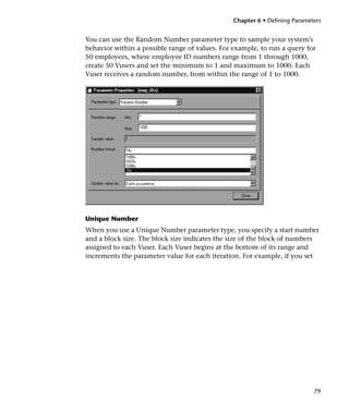 Chapter 6 • Defining Parameters


You can use the Random Number parameter type to sample your system’s
behavior within a possible range of values. For example, to run a query for
50 employees, where employee ID numbers range from 1 through 1000,
create 50 Vusers and set the minimum to 1 and maximum to 1000. Each
Vuser receives a random number, from within the range of 1 to 1000.




Unique Number
When you use a Unique Number parameter type, you specify a start number
and a block size. The block size indicates the size of the block of numbers
assigned to each Vuser. Each Vuser begins at the bottom of its range and
increments the parameter value for each iteration. For example, if you set




                                                                            79
 
