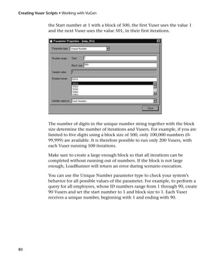 Creating Vuser Scripts • Working with VuGen


                the Start number at 1 with a block of 500, the first Vuser uses the value 1
                and the next Vuser uses the value 501, in their first iterations.




                The number of digits in the unique number string together with the block
                size determine the number of iterations and Vusers. For example, if you are
                limited to five digits using a block size of 500, only 100,000 numbers (0-
                99,999) are available. It is therefore possible to run only 200 Vusers, with
                each Vuser running 500 iterations.

                Make sure to create a large enough block so that all iterations can be
                completed without running out of numbers. If the block is not large
                enough, LoadRunner will return an error during scenario execution.

                You can use the Unique Number parameter type to check your system’s
                behavior for all possible values of the parameter. For example, to perform a
                query for all employees, whose ID numbers range from 1 through 90, create
                90 Vusers and set the start number to 1 and block size to 1. Each Vuser
                receives a unique number, beginning with 1 and ending with 90.




80
 
