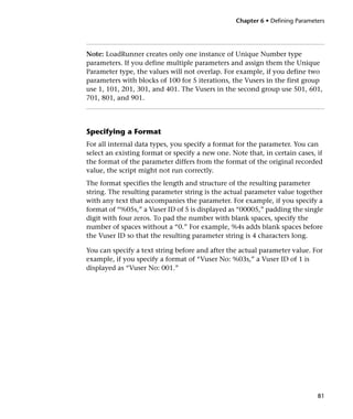 Chapter 6 • Defining Parameters




Note: LoadRunner creates only one instance of Unique Number type
parameters. If you define multiple parameters and assign them the Unique
Parameter type, the values will not overlap. For example, if you define two
parameters with blocks of 100 for 5 iterations, the Vusers in the first group
use 1, 101, 201, 301, and 401. The Vusers in the second group use 501, 601,
701, 801, and 901.




Specifying a Format
For all internal data types, you specify a format for the parameter. You can
select an existing format or specify a new one. Note that, in certain cases, if
the format of the parameter differs from the format of the original recorded
value, the script might not run correctly.
The format specifies the length and structure of the resulting parameter
string. The resulting parameter string is the actual parameter value together
with any text that accompanies the parameter. For example, if you specify a
format of “%05s,” a Vuser ID of 5 is displayed as “00005,” padding the single
digit with four zeros. To pad the number with blank spaces, specify the
number of spaces without a “0.” For example, %4s adds blank spaces before
the Vuser ID so that the resulting parameter string is 4 characters long.

You can specify a text string before and after the actual parameter value. For
example, if you specify a format of “Vuser No: %03s,” a Vuser ID of 1 is
displayed as “Vuser No: 001.”




                                                                              81
 
