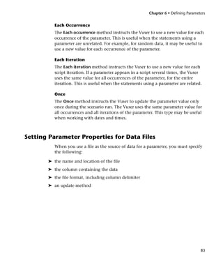 Chapter 6 • Defining Parameters


          Each Occurrence
          The Each occurrence method instructs the Vuser to use a new value for each
          occurrence of the parameter. This is useful when the statements using a
          parameter are unrelated. For example, for random data, it may be useful to
          use a new value for each occurrence of the parameter.

          Each Iteration
          The Each iteration method instructs the Vuser to use a new value for each
          script iteration. If a parameter appears in a script several times, the Vuser
          uses the same value for all occurrences of the parameter, for the entire
          iteration. This is useful when the statements using a parameter are related.

          Once
          The Once method instructs the Vuser to update the parameter value only
          once during the scenario run. The Vuser uses the same parameter value for
          all occurrences and all iterations of the parameter. This type may be useful
          when working with dates and times.



Setting Parameter Properties for Data Files
          When you use a file as the source of data for a parameter, you must specify
          the following:

       ➤ the name and location of the file
       ➤ the column containing the data
       ➤ the file format, including column delimiter
       ➤ an update method




                                                                                       83
 