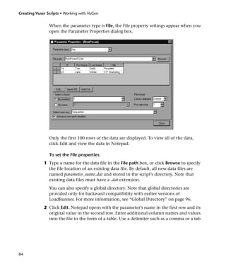 Creating Vuser Scripts • Working with VuGen


                When the parameter type is File, the File property settings appear when you
                open the Parameter Properties dialog box.




                Only the first 100 rows of the data are displayed. To view all of the data,
                click Edit and view the data in Notepad.

                To set the File properties:
             1 Type a name for the data file in the File path box, or click Browse to specify
               the file location of an existing data file. By default, all new data files are
               named parameter_name.dat and stored in the script’s directory. Note that
               existing data files must have a .dat extension.
                You can also specify a global directory. Note that global directories are
                provided only for backward compatibility with earlier versions of
                LoadRunner. For more information, see “Global Directory” on page 96.
             2 Click Edit. Notepad opens with the parameter’s name in the first row and its
               original value in the second row. Enter additional column names and values
               into the file in the form of a table. Use a delimiter such as a comma or a tab




84
 