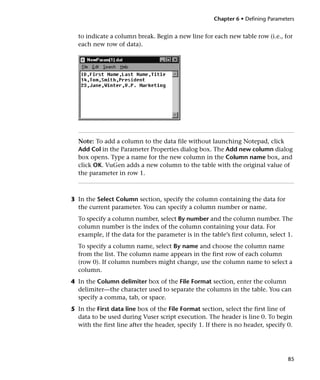 Chapter 6 • Defining Parameters


  to indicate a column break. Begin a new line for each new table row (i.e., for
  each new row of data).




  Note: To add a column to the data file without launching Notepad, click
  Add Col in the Parameter Properties dialog box. The Add new column dialog
  box opens. Type a name for the new column in the Column name box, and
  click OK. VuGen adds a new column to the table with the original value of
  the parameter in row 1.



3 In the Select Column section, specify the column containing the data for
  the current parameter. You can specify a column number or name.
  To specify a column number, select By number and the column number. The
  column number is the index of the column containing your data. For
  example, if the data for the parameter is in the table’s first column, select 1.
  To specify a column name, select By name and choose the column name
  from the list. The column name appears in the first row of each column
  (row 0). If column numbers might change, use the column name to select a
  column.
4 In the Column delimiter box of the File Format section, enter the column
  delimiter—the character used to separate the columns in the table. You can
  specify a comma, tab, or space.
5 In the First data line box of the File Format section, select the first line of
  data to be used during Vuser script execution. The header is line 0. To begin
  with the first line after the header, specify 1. If there is no header, specify 0.




                                                                                  85
 