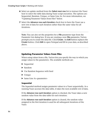 Creating Vuser Scripts • Working with VuGen


             6 Select an update method from the Select next row list to instruct the Vuser
               how to select the table data during Vuser script execution. The options are:
               Sequential, Random, Unique, or Same Line As. For more information, see
               “Updating Parameter Values from Files” below.
             7 Select the Advance row each iteration check box to have the Vuser use a
               new row of data for each iteration rather than the same value for all
               iterations.



                Note: You can also set the properties for a File parameter type from the
                Parameter List dialog box. If you are creating a new File parameter, VuGen
                prompts you to create the data file. Click Create. An Edit button replaces the
                Create button. Click Edit to open Notepad and fill in your data, as described
                above.




                Updating Parameter Values from Files
                When using values from a file, VuGen lets you specify the way in which you
                assign values to the parameters. The available methods are:

                ➤ Sequential
                ➤ Random
                ➤ Use Random Sequence with Seed
                ➤ Unique
                ➤ Same Line As <parameter>

                Sequential
                The Sequential method assigns parameter values to a Vuser sequentially. As a
                running Vuser accesses the data table, it takes the next available row of data.

                If the Advance row each iteration option is checked, the Vuser takes a new
                random value from the data table for each iteration.

                If the Advance row each iteration option is cleared, the random value
                assigned in the first iteration is used for all subsequent iterations of the
                Vuser.


86
 