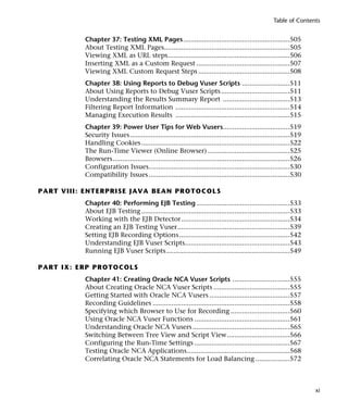 Table of Contents


                 Chapter 37: Testing XML Pages........................................................505
                 About Testing XML Pages..................................................................505
                 Viewing XML as URL steps................................................................506
                 Inserting XML as a Custom Request .................................................507
                 Viewing XML Custom Request Steps ................................................508
                 Chapter 38: Using Reports to Debug Vuser Scripts .........................511
                 About Using Reports to Debug Vuser Scripts ....................................511
                 Understanding the Results Summary Report ...................................513
                 Filtering Report Information ............................................................514
                 Managing Execution Results ............................................................515
                 Chapter 39: Power User Tips for Web Vusers...................................519
                 Security Issues....................................................................................519
                 Handling Cookies ..............................................................................522
                 The Run-Time Viewer (Online Browser) ...........................................525
                 Browsers.............................................................................................526
                 Configuration Issues..........................................................................530
                 Compatibility Issues ..........................................................................530

P A R T V II I : E N T E R PR I SE J A VA B E A N PR O T O C O L S
                 Chapter 40: Performing EJB Testing .................................................533
                 About EJB Testing ..............................................................................533
                 Working with the EJB Detector.........................................................534
                 Creating an EJB Testing Vuser...........................................................539
                 Setting EJB Recording Options ..........................................................542
                 Understanding EJB Vuser Scripts.......................................................543
                 Running EJB Vuser Scripts.................................................................549

P A R T I X : E R P P R O T O C O LS
                 Chapter 41: Creating Oracle NCA Vuser Scripts ..............................555
                 About Creating Oracle NCA Vuser Scripts ........................................555
                 Getting Started with Oracle NCA Vusers ..........................................557
                 Recording Guidelines ........................................................................558
                 Specifying which Browser to Use for Recording ...............................560
                 Using Oracle NCA Vuser Functions ..................................................561
                 Understanding Oracle NCA Vusers ...................................................565
                 Switching Between Tree View and Script View.................................566
                 Configuring the Run-Time Settings ..................................................567
                 Testing Oracle NCA Applications......................................................568
                 Correlating Oracle NCA Statements for Load Balancing ..................572



                                                                                                                            xi
 