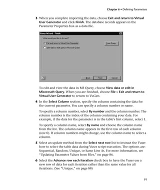 Chapter 6 • Defining Parameters


3 When you complete importing the data, choose Exit and return to Virtual
  User Generator and click Finish. The database records appears in the
  Parameter Properties box as a data file.




  To edit and view the data in MS Query, choose View data or edit in
  Micorosoft Query. When you are finished, choose File > Exit and return to
  Virtual User Generator to return to VuGen.
4 In the Select Column section, specify the column containing the data for
  the current parameter. You can specify a column number or name.
  To specify a column number, select By number and the column number. The
  column number is the index of the column containing your data. For
  example, if the data for the parameter is in the table’s first column, select 1.
  To specify a column name, select By name and choose the column name
  from the list. The column name appears in the first row of each column
  (row 0). If column numbers might change, use the column name to select a
  column.
5 Select an update method from the Select next row list to instruct the Vuser
  how to select the table data during Vuser script execution. The options are:
  Sequential, Random, Unique, or Same Line As. For more information, see
  “Updating Parameter Values from Files,” on page 86.
6 Select the Advance row each iteration check box to have the Vuser use a
  new row of data for each iteration rather than the same value for all
  iterations. (See “Unique,” on page 88)


                                                                                91
 