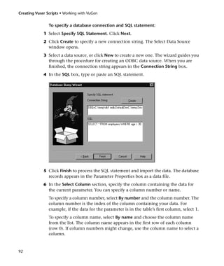 Creating Vuser Scripts • Working with VuGen


                To specify a database connection and SQL statement:
             1 Select Specify SQL Statement. Click Next.
             2 Click Create to specify a new connection string. The Select Data Source
               window opens.
             3 Select a data source, or click New to create a new one. The wizard guides you
               through the procedure for creating an ODBC data source. When you are
               finished, the connection string appears in the Connection String box.
             4 In the SQL box, type or paste an SQL statement.




             5 Click Finish to process the SQL statement and import the data. The database
               records appears in the Parameter Properties box as a data file.
             6 In the Select Column section, specify the column containing the data for
               the current parameter. You can specify a column number or name.
                To specify a column number, select By number and the column number. The
                column number is the index of the column containing your data. For
                example, if the data for the parameter is in the table’s first column, select 1.
                To specify a column name, select By name and choose the column name
                from the list. The column name appears in the first row of each column
                (row 0). If column numbers might change, use the column name to select a
                column.



92
 