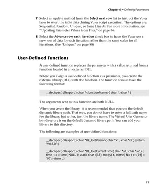 Chapter 6 • Defining Parameters


       7 Select an update method from the Select next row list to instruct the Vuser
         how to select the table data during Vuser script execution. The options are:
         Sequential, Random, Unique, or Same Line As. For more information, see
         “Updating Parameter Values from Files,” on page 86.
       8 Select the Advance row each iteration check box to have the Vuser use a
         new row of data for each iteration rather than the same value for all
         iterations. (See “Unique,” on page 88)



User-Defined Functions
         A user-defined function replaces the parameter with a value returned from a
         function located in an external DLL.

         Before you assign a user-defined function as a parameter, you create the
         external library (DLL) with the function. The function should have the
         following format:

             __declspec( dllexport ) char *<functionName>( char *, char * )

         The arguments sent to this function are both NULL.

         When you create the library, it is recommended that you use the default
         dynamic library path. That way, you do not have to enter a full path name
         for the library, but rather, just the library name. The Virtual User Generator
         bin directory is on the default dynamic library path. You can add your
         library to this directory.

         The following are examples of user-defined functions:

             __declspec( dllexport ) char *UF_GetVersion( char *x1, char *x2 ) {return
             "Ver2.0";}

             __declspec( dllexport ) char *UF_GetCurrentTime( char *x1, char *x2 ) {
             time_t x = time( NULL ); static char t[35]; strcpy( t, ctime( &x ) ); t[24] =
             '0'; return t;}




                                                                                             93
 