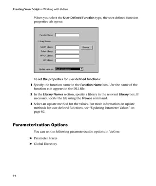 Creating Vuser Scripts • Working with VuGen


                When you select the User-Defined Function type, the user-defined function
                properties tab opens:




                To set the properties for user-defined functions:
             1 Specify the function name in the Function Name box. Use the name of the
               function as it appears in the DLL file.
             2 In the Library Names section, specify a library in the relevant Library box. If
               necessary, locate the file using the Browse command.
             3 Select an update method for the values. For more information on update
               methods for user-defined functions, see “Updating Parameter Values” on
               page 82.



Parameterization Options
                You can set the following parameterization options in VuGen:

            ➤ Parameter Braces
            ➤ Global Directory




94
 