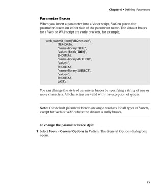 Chapter 6 • Defining Parameters


  Parameter Braces
  When you insert a parameter into a Vuser script, VuGen places the
  parameter braces on either side of the parameter name. The default braces
  for a Web or WAP script are curly brackets, for example,

      web_submit_form("db2net.exe",
             ITEMDATA,
             "name=library.TITLE",
             "value={Book_Title}",
             ENDITEM,
             "name=library.AUTHOR",
             "value=",
             ENDITEM,
             "name=library.SUBJECT",
             "value=",
             ENDITEM,
             LAST);

  You can change the style of parameter braces by specifying a string of one or
  more characters. All characters are valid with the exception of spaces.



  Note: The default parameter braces are angle brackets for all types of Vusers,
  except for Web or WAP, where the default is curly braces.



  To change the parameter brace style:
1 Select Tools > General Options in VuGen. The General Options dialog box
  opens.




                                                                               95
 
