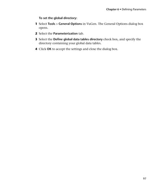 Chapter 6 • Defining Parameters


  To set the global directory:
1 Select Tools > General Options in VuGen. The General Options dialog box
  opens.
2 Select the Parameterization tab.
3 Select the Define global data tables directory check box, and specify the
  directory containing your global data tables.
4 Click OK to accept the settings and close the dialog box.




                                                                              97
 