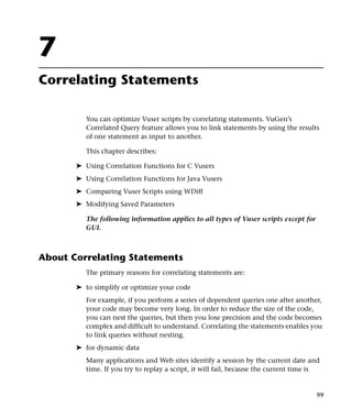7
Correlating Statements

          You can optimize Vuser scripts by correlating statements. VuGen’s
          Correlated Query feature allows you to link statements by using the results
          of one statement as input to another.

          This chapter describes:

       ➤ Using Correlation Functions for C Vusers
       ➤ Using Correlation Functions for Java Vusers
       ➤ Comparing Vuser Scripts using WDiff
       ➤ Modifying Saved Parameters

          The following information applies to all types of Vuser scripts except for
          GUI.



About Correlating Statements
          The primary reasons for correlating statements are:

       ➤ to simplify or optimize your code
          For example, if you perform a series of dependent queries one after another,
          your code may become very long. In order to reduce the size of the code,
          you can nest the queries, but then you lose precision and the code becomes
          complex and difficult to understand. Correlating the statements enables you
          to link queries without nesting.
       ➤ for dynamic data
          Many applications and Web sites identify a session by the current date and
          time. If you try to replay a script, it will fail, because the current time is


                                                                                       99
 