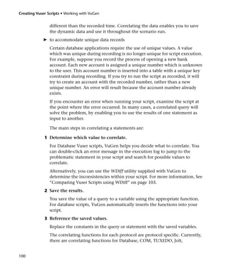 Creating Vuser Scripts • Working with VuGen


                different than the recorded time. Correlating the data enables you to save
                the dynamic data and use it throughout the scenario run.
            ➤ to accommodate unique data records
                Certain database applications require the use of unique values. A value
                which was unique during recording is no longer unique for script execution.
                For example, suppose you record the process of opening a new bank
                account. Each new account is assigned a unique number which is unknown
                to the user. This account number is inserted into a table with a unique key
                constraint during recording. If you try to run the script as recorded, it will
                try to create an account with the recorded number, rather than a new
                unique number. An error will result because the account number already
                exists.
                If you encounter an error when running your script, examine the script at
                the point where the error occurred. In many cases, a correlated query will
                solve the problem, by enabling you to use the results of one statement as
                input to another.

                The main steps in correlating a statements are:

             1 Determine which value to correlate.
                For Database Vuser scripts, VuGen helps you decide what to correlate. You
                can double-click an error message in the execution log to jump to the
                problematic statement in your script and search for possible values to
                correlate.
                Alternatively, you can use the WDiff utility supplied with VuGen to
                determine the inconsistencies within your script. For more information, See
                “Comparing Vuser Scripts using WDiff” on page 103.
             2 Save the results.
                You save the value of a query to a variable using the appropriate function.
                For database scripts, VuGen automatically inserts the functions into your
                script.
             3 Reference the saved values.
                Replace the constants in the query or statement with the saved variables.
                The correlating functions for each protocol are protocol specific. Currently,
                there are correlating functions for Database, COM, TUXEDO, Jolt,


100
 