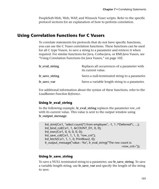 Chapter 7 • Correlating Statements


         PeopleSoft-Web, Web, WAP, and Winsock Vuser scripts. Refer to the specific
         protocol sections for an explanation of how to perform correlation.



Using Correlation Functions for C Vusers
         To correlate statements for protocols that do not have specific functions,
         you can use the C Vuser correlation functions. These functions can be used
         for all C type Vusers, to save a string to a parameter and retrieve it when
         required. For similar functions for Java, Corba-Java, or RMI-Java Vusers, see
         “Using Correlation Functions for Java Vusers,” on page 102.

         lr_eval_string                  Replaces all occurrences of a parameter with
                                         its current value.
         lr_save_string                  Saves a null-terminated string to a parameter.
         lr_save_var                     Saves a variable length string to a parameter.

         For additional information about the syntax of these functions, refer to the
         LoadRunner Function Reference.

         Using lr_eval_string
         In the following example, lr_eval_string replaces the parameter row_cnt
         with its current value. This value is sent to the output window using
         lr_output_message.

             lrd_stmt(Csr1, "select count(*) from employee", -1, 1 /*Deferred*/, ...);
             lrd_bind_col(Csr1, 1, &COUNT_D1, 0, 0);
             lrd_exec(Csr1, 0, 0, 0, 0, 0);
             lrd_save_col(Csr1, 1, 1, 0, "row_cnt");
             lrd_fetch(Csr1, 1, 1, 0, PrintRow2, 0);
             lr_output_message("value : %s", lr_eval_string("The row count is:
                                                                      <row_cnt>"));


         Using lr_save_string
         To save a NULL terminated string to a parameter, use lr_save_string. To save
         a variable length string, use lr_save_var and specify the length of the string
         to save.

                                                                                         101
 
