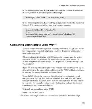 Chapter 7 • Correlating Statements


         In the following example, lr.eval_int substitutes the variable ID_num with
         its value, defined at an earlier point in the script.

              lr.message(" Track Stock : " + lr.eval_int(ID_num) );


         In the following example, lr.save_string assigns John Doe to the parameter
         Student. This parameter is then used in an output message.

              lr.save_string("John Doe", "Student" );
              // ...
              lr.message("Get report card for " + lr.eval_string("<Student>") );
              classroom.getReportCard



Comparing Vuser Scripts using WDiff
         A useful tool in determining which values to correlate is WDiff. This utility
         lets you compare recorded scripts and results to determine which values
         need to be correlated.

         When working with database or COM protocols, you can scan the script
         automatically for correlations. For more information, see Chapter 18,
         “Correlating Database Vuser Scripts” or Chapter 23, “Understanding COM
         Vuser Scripts.”

         If you are working with other protocols, you can view the Execution log to
         determine where the script failed and then use the WDiff utility to assist you
         in locating the values that need to be correlated.

         To use WDiff effectively, you record the identical operation twice, and
         compare the scripts (or data files for TUXEDO, WinSock, and Jolt). WDiff
         displays differences in yellow. Note that not all differences indicate a value
         to correlate. For example, certain receive buffers that indicate the time of
         execution do not require correlation.

         To search for correlations using WDiff:
       1 Record a script and save it.
       2 Create a new script and record the identical operations. Save the script.



                                                                                        103
 