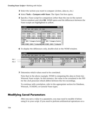 Creating Vuser Scripts • Working with VuGen


              3 Select the section you want to compare (Actions, data.ws, etc.)
              4 Select Tools > Compare with Vuser. The Open Test box opens.
              5 Specify a Vuser script for comparison (other than the one in the current
                VuGen window) and click OK. WDiff opens and the differences between the
                Vuser scripts are highlighted in yellow.




              6 To display the differences only, double-click in the WDiff window.




      PID 1
      PID 2




              7 Determine which values need to be correlated.
                Note that in the above example, WDiff is comparing the data.ws from two
                Winsock Vuser scripts. In this instance, the value to be correlated is the PID
                for the clock processes which differs between the two recordings.
                To continue with correlation, refer to the appropriate section for Database,
                Winsock, TUXEDO, or General Vuser types.



Modifying Saved Parameters
                After you save a value to a parameter, you may need to modify it before
                using it in your script. If you need to perform arithmetical operations on a


104
 