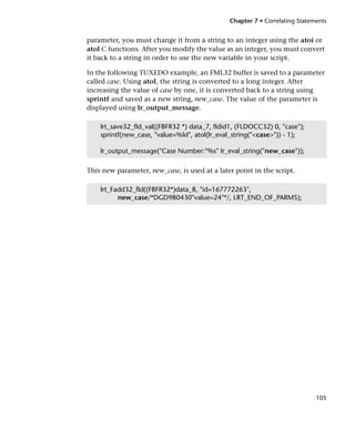 Chapter 7 • Correlating Statements


parameter, you must change it from a string to an integer using the atoi or
atol C functions. After you modify the value as an integer, you must convert
it back to a string in order to use the new variable in your script.

In the following TUXEDO example, an FML32 buffer is saved to a parameter
called case. Using atol, the string is converted to a long integer. After
increasing the value of case by one, it is converted back to a string using
sprintf and saved as a new string, new_case. The value of the parameter is
displayed using lr_output_message.

    lrt_save32_fld_val((FBFR32 *) data_7, fldid1, (FLDOCC32) 0, "case");
    sprintf(new_case, "value=%ld", atol(lr_eval_string("<case>")) - 1);

    lr_output_message("Case Number:"%s" lr_eval_string("new_case"));

This new parameter, new_case, is used at a later point in the script.

    lrt_Fadd32_fld((FBFR32*)data_8, "id=167772263",
          new_case/*DGD980430"value=24"*/, LRT_END_OF_PARMS);




                                                                             105
 