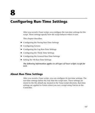 8
Configuring Run-Time Settings

          After you record a Vuser script, you configure the run-time settings for the
          script. These settings specify how the script behaves when it runs.

          This chapter describes:

       ➤ Configuring the Pacing Run-Time Settings
       ➤ Configuring Actions
       ➤ Configuring the Log Run-Time Settings
       ➤ Configuring the Think Time Settings
       ➤ Configuring the General Run-Time Settings
       ➤ Setting the VB Run-Time Settings

          The following information applies to all types of Vuser scripts except for
          GUI.



About Run-Time Settings
          After you record a Vuser script, you can configure its run-time settings. The
          run-time settings define the way that the script runs. These settings are
          stored in the file default.cfg, located in the Vuser script directory. Run-time
          settings are applied to Vusers when you run a script using VuGen or the
          Controller.




                                                                                      107
 