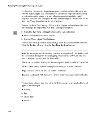 Creating Vuser Scripts • Working with VuGen


                Configuring run-time settings allows you to emulate different kinds of user
                activity. For example, you could emulate a user who responds immediately
                to output from the server, or a user who stops and thinks before each
                response. You can also configure the run-time settings to specify how many
                times the Vuser should repeat its set of actions.

                You use the Run-Time Settings dialog box to display and configure the run-
                time settings. To display the Run-Time Settings dialog box:

                ➤ Click the Run-Time Settings buttonon the VuGen toolbar.
                ➤ Press the keyboard shortcut key F4.
                ➤ Choose Vuser > Run-Time Settings.
                You can also modify the run-time settings from the LoadRunner Controller.
                Click the Design tab and click the Run-Time Settings button.



                Note: Vuser scripts have individual run-time setting defaults for VuGen and
                the Controller, to support the debugging environment of VuGen and the
                load testing environment of the Controller.

                 These are the default settings for Vuser scripts in VuGen and the Controller:

                 Think Time: Off in VuGen and replay as recorded in the Controller.

                 Log: Standard in VuGen and off in the Controller.

                 Enable: Loading of Web Resources - On in both VuGen and the Controller.



                The run-time settings that you set in the following areas are applicable to all
                types of Vuser scripts:

                ➤ Pacing
                ➤ Log
                ➤ Think Time
                ➤ General




108
 