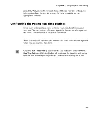 Chapter 8 • Configuring Run-Time Settings


         Java, RTE, Web, and WAP protocols have additional run-time settings. For
         information about the specific settings for these protocols, see the
         appropriate sections.



Configuring the Pacing Run-Time Settings
         Every Vuser script contains three sections: vuser_init, Run (Actions), and
         vuser_end. You can instruct a Vuser to repeat the Run section when you run
         the script. Each repetition is known as an iteration.



         Note: The vuser_init and vuser_end sections of a Vuser script are not repeated
         when you run multiple iterations.



         Click the Run-Time Settings buttonon the VuGen toolbar or select Vuser >
         Run-Time Settings. Click the Pacing tab to display the iteration and pacing
         options. The following example shows the Run-Time settings for a Web




                                                                                      109
 