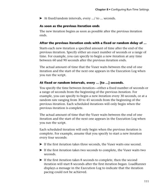 Chapter 8 • Configuring Run-Time Settings


➤ At fixed/random intervals, every .../ to ... seconds.

As soon as the previous iteration ends
The new iteration begins as soon as possible after the previous iteration
ends.

After the previous iteration ends with a fixed or random delay of ...
Starts each new iteration a specified amount of time after the end of the
previous iteration. Specify either an exact number of seconds or a range of
time. For example, you can specify to begin a new iteration at any time
between 60 and 90 seconds after the previous iteration ends.

The actual amount of time that the Vuser waits between the end of one
iteration and the start of the next one appears in the Execution Log when
you run the script.

At fixed or random intervals, every ... [to ...] seconds.
You specify the time between iteration—either a fixed number of seconds or
a range of seconds from the beginning of the previous iteration. For
example, you can specify to begin a new iteration every 30 seconds, or at a
random rate ranging from 30 to 45 seconds from the beginning of the
previous iteration. Each scheduled iterations will only begin when the
previous iteration is complete.

The actual amount of time that the Vuser waits between the end of one
iteration and the start of the next one appears in the Execution Log when
you run the script.

Each scheduled iteration will only begin when the previous iteration is
complete. For example, assume that you specify to start a new iteration
every four seconds:

➤ If the first iteration takes three seconds, the Vuser waits one second.
➤ If the first iteration takes two seconds to complete, the Vuser waits two
  seconds.
➤ If the first iteration takes 8 seconds to complete, then the second
  iteration will start 8 seconds after the first iteration began. LoadRunner
  displays a message in the Execution Log to indicate that the iteration
  pacing could not be achieved.


                                                                             111
 