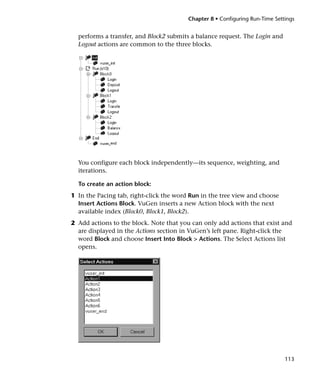 Chapter 8 • Configuring Run-Time Settings


  performs a transfer, and Block2 submits a balance request. The Login and
  Logout actions are common to the three blocks.




  You configure each block independently—its sequence, weighting, and
  iterations.

  To create an action block:
1 In the Pacing tab, right-click the word Run in the tree view and choose
  Insert Actions Block. VuGen inserts a new Action block with the next
  available index (Block0, Block1, Block2).
2 Add actions to the block. Note that you can only add actions that exist and
  are displayed in the Actions section in VuGen’s left pane. Right-click the
  word Block and choose Insert Into Block > Actions. The Select Actions list
  opens.




                                                                              113
 
