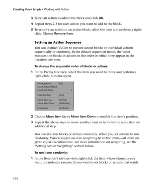 Creating Vuser Scripts • Working with VuGen


             3 Select an action to add to the block and click OK.
             4 Repeat steps 2-3 for each action you want to add to the block.
             5 To remove an action or an action block, select the item and perform a right-
               click. Choose Remove Item.

                Setting an Action Sequence
                You can instruct VuGen to execute action blocks or individual actions
                sequentially or randomly. In the default sequential mode, the Vuser
                executes the blocks or actions in the order in which they appear in the
                iteration tree view.

                To change the sequential order of blocks or actions:
             1 In the Pacing tree view, select the item you want to move and perform a
               right-click. A menu opens.




             2 Choose Move Item Up or Move Item Down to modify the item’s position.
             3 Repeat the above steps to move another item or to move the same item an
               additional step.

                You can also run blocks or actions randomly. When you set actions to run
                randomly, VuGen assigns an even weighting to all the items—all items are
                given equal execution time. For more information on weighting, see the
                “Setting Action Weighting” section below.

                To run items randomly:
             1 In the Iteration’s tab tree view, right-click the item whose elements you
               want to randomly execute. If you want to set blocks or actions that reside




114
 
