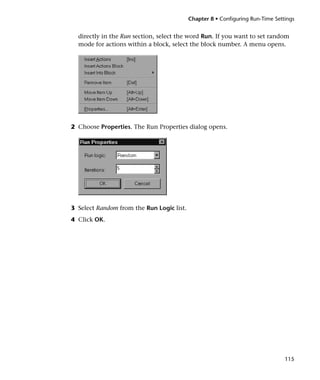 Chapter 8 • Configuring Run-Time Settings


  directly in the Run section, select the word Run. If you want to set random
  mode for actions within a block, select the block number. A menu opens.




2 Choose Properties. The Run Properties dialog opens.




3 Select Random from the Run Logic list.
4 Click OK.




                                                                                115
 