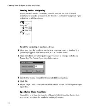 Creating Vuser Scripts • Working with VuGen


                Setting Action Weighting
                When you run actions randomly, you can indicate the rate at which
                LoadRunner executes each action. By default, LoadRunner assigns an equal
                weighting to all the actions.




                To set the weighting of blocks or actions:
             1 Make sure that the run logic for the item you want to set is Random. If a
               percentage appears next to the item, it is in random mode.
             2 Right click the item whose percentage you want to change, and choose
               Properties. The Action Properties dialog opens.




             3 Specify the desired percent for the selected block or action.
             4 Click OK.
             5 Repeat steps 2 and 3 to adjust the other actions so that the total percentages
               equal 100.

                Specifying Block Iterations
                In addition to setting the number of iterations for the entire Run section,
                you can set iterations for blocks or individual actions.


116
 