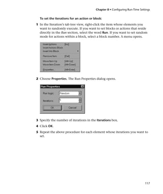 Chapter 8 • Configuring Run-Time Settings


  To set the iterations for an action or block:
1 In the Iteration’s tab tree view, right-click the item whose elements you
  want to randomly execute. If you want to set blocks or actions that reside
  directly in the Run section, select the word Run. If you want to set random
  mode for actions within a block, select a block number. A menu opens.




2 Choose Properties. The Run Properties dialog opens.




3 Specify the number of iterations in the Iterations box.
4 Click OK.
5 Repeat the above procedure for each element whose iterations you want to
  set.




                                                                               117
 