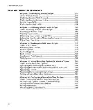 Creating Vuser Scripts


P A RT X I V: W I R EL E SS P R O T O C O L S
                 Chapter 52: Introducing Wireless Vusers .........................................677
                 About Wireless Vusers .......................................................................677
                 Understanding the WAP Protocol.....................................................678
                 Understanding the i-mode System....................................................680
                 i-mode versus WAP............................................................................681
                 Understanding VoiceXML.................................................................681
                 Chapter 53: Recording Wireless Vuser Scripts..................................685
                 About Recording Wireless Vuser Scripts ...........................................685
                 Recording a Wireless Script ...............................................................686
                 Viewing Vuser Scripts........................................................................691
                 Displaying Vuser Scripts in Script View ............................................694
                 Enhancing Your Script for Measuring Performance .........................696
                 Using Vuser Functions ......................................................................696
                 Chapter 54: Working with WAP Vuser Scripts..................................705
                 About WAP Vusers ............................................................................705
                 Recording Over a Phone....................................................................706
                 Bearers Support..................................................................................707
                 RADIUS Support ................................................................................708
                 Push Support .....................................................................................708
                 LoadRunner Push Support ................................................................710
                 MMS Support.....................................................................................711
                 Chapter 55: Setting Recording Options for Wireless Vusers ...........713
                 About Setting Recording Options .....................................................713
                 Specifying the Recording Mode (WAP only) ....................................714
                 Specifying the Information to Record (i-mode, VoiceXML).............715
                 Specifying a Toolkit...........................................................................715
                 Specifying the Recording Proxy Settings...........................................717
                 Setting Advanced Recording Options ...............................................719
                 Chapter 56: Configuring Wireless Run-Time Settings......................725
                 About Configuring Wireless Run-Time Settings ...............................725
                 Setting Proxy Options (i-mode, VoiceXML only) .............................726
                 Setting Browser and Modem Options ...............................................727
                 Setting Preferences ............................................................................733
                 Obtaining Debug Information ..........................................................735




xiv
 