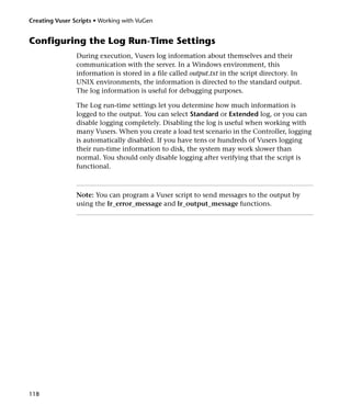 Creating Vuser Scripts • Working with VuGen


Configuring the Log Run-Time Settings
                During execution, Vusers log information about themselves and their
                communication with the server. In a Windows environment, this
                information is stored in a file called output.txt in the script directory. In
                UNIX environments, the information is directed to the standard output.
                The log information is useful for debugging purposes.

                The Log run-time settings let you determine how much information is
                logged to the output. You can select Standard or Extended log, or you can
                disable logging completely. Disabling the log is useful when working with
                many Vusers. When you create a load test scenario in the Controller, logging
                is automatically disabled. If you have tens or hundreds of Vusers logging
                their run-time information to disk, the system may work slower than
                normal. You should only disable logging after verifying that the script is
                functional.



                Note: You can program a Vuser script to send messages to the output by
                using the lr_error_message and lr_output_message functions.




118
 