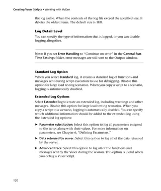 Creating Vuser Scripts • Working with VuGen


                the log cache. When the contents of the log file exceed the specified size, it
                deletes the oldest items. The default size is 1KB.

                Log Detail Level
                You can specify the type of information that is logged, or you can disable
                logging altogether.



                Note: If you set Error Handling to “Continue on error” in the General Run-
                Time Settings folder, error messages are still sent to the Output window.



                Standard Log Option
                When you select Standard log, it creates a standard log of functions and
                messages sent during script execution to use for debugging. Disable this
                option for large load testing scenarios. When you copy a script to a scenario,
                logging is automatically disabled.

                Extended Log Options
                Select Extended log to create an extended log, including warnings and other
                messages. Disable this option for large load testing scenarios. When you
                copy a script to a scenario, logging is automatically disabled. You can specify
                which additional information should be added to the extended log using
                the Extended log options:

                ➤ Parameter substitution: Select this option to log all parameters assigned
                  to the script along with their values. For more information on
                  parameters, see Chapter 6, “Defining Parameters.”
                ➤ Data returned by server: Select this option to log all of the data returned
                  by the server.
                ➤ Advanced trace: Select this option to log all of the functions and
                  messages sent by the Vuser during the session. This option is useful when
                  you debug a Vuser script.




120
 