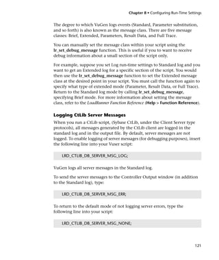 Chapter 8 • Configuring Run-Time Settings


The degree to which VuGen logs events (Standard, Parameter substitution,
and so forth) is also known as the message class. There are five message
classes: Brief, Extended, Parameters, Result Data, and Full Trace.

You can manually set the message class within your script using the
lr_set_debug_message function. This is useful if you to want to receive
debug information about a small section of the script only.

For example, suppose you set Log run-time settings to Standard log and you
want to get an Extended log for a specific section of the script. You would
then use the lr_set_debug_message function to set the Extended message
class at the desired point in your script. You must call the function again to
specify what type of extended mode (Parameter, Result Data, or Full Trace).
Return to the Standard log mode by calling lr_set_debug_message,
specifying Brief mode. For more information about setting the message
class, refer to the LoadRunner Function Reference (Help > Function Reference).

Logging CtLib Server Messages
When you run a CtLib script, (Sybase CtLib, under the Client Server type
protocols), all messages generated by the CtLib client are logged in the
standard log and in the output file. By default, server messages are not
logged. To enable logging of server messages (for debugging purposes), insert
the following line into your Vuser script:

    LRD_CTLIB_DB_SERVER_MSG_LOG;

VuGen logs all server messages in the Standard log.

To send the server messages to the Controller Output window (in addition
to the Standard log), type:

    LRD_CTLIB_DB_SERVER_MSG_ERR;

To return to the default mode of not logging server errors, type the
following line into your script:

    LRD_CTLIB_DB_SERVER_MSG_NONE;




                                                                             121
 