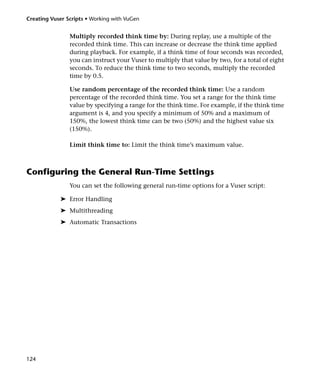 Creating Vuser Scripts • Working with VuGen


                Multiply recorded think time by: During replay, use a multiple of the
                recorded think time. This can increase or decrease the think time applied
                during playback. For example, if a think time of four seconds was recorded,
                you can instruct your Vuser to multiply that value by two, for a total of eight
                seconds. To reduce the think time to two seconds, multiply the recorded
                time by 0.5.

                Use random percentage of the recorded think time: Use a random
                percentage of the recorded think time. You set a range for the think time
                value by specifying a range for the think time. For example, if the think time
                argument is 4, and you specify a minimum of 50% and a maximum of
                150%, the lowest think time can be two (50%) and the highest value six
                (150%).

                Limit think time to: Limit the think time’s maximum value.



Configuring the General Run-Time Settings
                You can set the following general run-time options for a Vuser script:

            ➤ Error Handling
            ➤ Multithreading
            ➤ Automatic Transactions




124
 