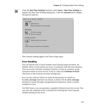 Chapter 8 • Configuring Run-Time Settings


Click the Run-Time Settings buttonor select Vuser > Run-Time Settings to
display the Run-Time Settings dialog box. Click the General tab to display
the general options.




The General settings apply to all Vuser script types.

Error Handling
You can specify how a Vuser handles errors during script execution. By
default, when a Vuser detects an error, it continues with the next iteration.
You can use the run-time settings to instruct a Vuser to continue script
execution when an error occurs. To do so, select the Continue on Error
check box in the General run-time settings tab.

You can also instruct VuGen to mark all transactions in which an
lr_error_message function was issued, as Failed. The lr_error_message
function is issued through a programmed If statement, when a certain
condition is met.

For Web Vusers, you can generate a snapshot whenever an error occurs. You
can view the snapshot in the Controller by showing the Vuser log and
double-clicking on the error.




                                                                             125
 
