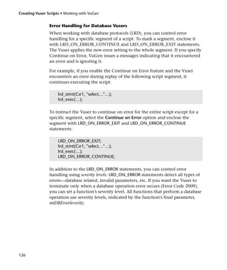 Creating Vuser Scripts • Working with VuGen


                Error Handling for Database Vusers
                When working with database protocols (LRD), you can control error
                handling for a specific segment of a script. To mark a segment, enclose it
                with LRD_ON_ERROR_CONTINUE and LRD_ON_ERROR_EXIT statements.
                The Vuser applies the new error setting to the whole segment. If you specify
                Continue on Error, VuGen issues a messages indicating that it encountered
                an error and is ignoring it.

                For example, if you enable the Continue on Error feature and the Vuser
                encounters an error during replay of the following script segment, it
                continues executing the script.

                     lrd_stmt(Csr1, "select…"…);
                     lrd_exec(…);

                To instruct the Vuser to continue on error for the entire script except for a
                specific segment, select the Continue on Error option and enclose the
                segment with LRD_ON_ERROR_EXIT and LRD_ON_ERROR_CONTINUE
                statements:

                     LRD_ON_ERROR_EXIT;
                     lrd_stmt(Csr1, "select…"…);
                     lrd_exec(…);
                     LRD_ON_ERROR_CONTINUE;

                In addition to the LRD_ON_ERROR statements, you can control error
                handling using severity levels. LRD_ON_ERROR statements detect all types of
                errors—database related, invalid parameters, etc. If you want the Vuser to
                terminate only when a database operation error occurs (Error Code 2009),
                you can set a function’s severity level. All functions that perform a database
                operation use severity levels, indicated by the function's final parameter,
                miDBErrorSeverity.




126
 