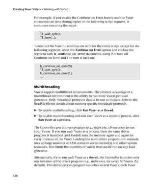 Creating Vuser Scripts • Working with VuGen


                For example, if you enable the Continue on Error feature and the Vuser
                encounters an error during replay of the following script segment, it
                continues executing the script.

                     TE_wait_sync();
                     TE_type(...);

                To instruct the Vuser to continue on error for the entire script, except for the
                following segment, select the Continue on Error option and enclose the
                segment with lr_continue_on_error statements, using 0 to turn off
                Continue on Error and 1 to turn it back on:

                     lr_continue_on_error(0);
                     TE_wait_sync();
                     lr_continue_on_error(1);
                     ....


                Multithreading
                Vusers support multithread environments. The primary advantage of a
                multithread environment is the ability to run more Vusers per load
                generator. Only threadsafe protocols should be run as threads. Refer to the
                ReadMe file for details about running specific threadsafe protocols.

                ➤ To enable multithreading, click Run Vuser as a thread.
                ➤ To disable multithreading and run each Vuser as a separate process, click
                  Run Vuser as a process.

                The Controller uses a driver program (e.g., mdrv.exe, r3vuser.exe) to run
                your Vusers. If you run each Vuser as a process, then the same driver
                program is launched (and loaded) into the memory again and again for
                every instance of the Vuser. Loading the same driver program into memory
                uses up large amounts of RAM (random access memory) and other system
                resources. This limits the numbers of Vusers that can be run on any load
                generator.

                Alternatively, if you run each Vuser as a thread, the Controller launches only
                one instance of the driver program (e.g., mdrv.exe), for every 50 Vusers (by
                default). This driver process/program launches several Vusers, each Vuser


128
 