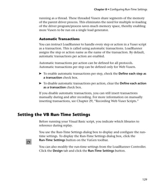 Chapter 8 • Configuring Run-Time Settings


         running as a thread. These threaded Vusers share segments of the memory
         of the parent driver process. This eliminates the need for multiple re-loading
         of the driver program/process saves much memory space, thereby enabling
         more Vusers to be run on a single load generator.

         Automatic Transactions
         You can instruct LoadRunner to handle every step or action in a Vuser script
         as a transaction. This is called using automatic transactions. LoadRunner
         assigns the step or action name as the name of the transaction. By default,
         automatic transactions per action are enabled.

         Automatic transactions per action can be defined for all protocols.
         Automatic transactions per step can be defined only for Web Vusers.

         ➤ To enable automatic transactions per step, check the Define each step as
           a transaction check box.
         ➤ To disable automatic transactions per action, clear the Define each action
           as a transaction check box.
         If you disable automatic transactions, you can still insert transactions
         manually during and after recording. For more information on manually
         inserting transactions, see Chapter 29, “Recording Web Vuser Scripts.”



Setting the VB Run-Time Settings
         Before running your Visual Basic script, you indicate which libraries to
         reference during replay.

         You use the Run-Time Settings dialog box to display and configure the run-
         time settings. To display the Run-Time Settings dialog box, click the
         Run-Time Settings button on the VuGen toolbar.

         You can also modify the run-time settings from the LoadRunner Controller.
         Click the Design tab and click the Run-Time Settings button.




                                                                                      129
 