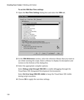 Creating Vuser Scripts • Working with VuGen


                To set the VBA Run-Time settings:
             1 Open the Run-Time Settings dialog box and select the VBA tab.




             2 In the VBA References section, select the reference library that you want to
               use while running the script. Select a library to display its description and
               version in the bottom of the dialog box.
             3 Select the appropriate compiler options:
                Select Debug script through VBA IDE to enable debugging through the
                Visual Basic IDE (Integrated Development Environment).
                Select On Error keep VBA IDE visible to keep the Visual Basic IDE visible
                during script execution.
             4 Choose OK to apply the run-time settings.




130
 