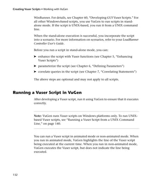 Creating Vuser Scripts • Working with VuGen


                WinRunner. For details, see Chapter 60, “Developing GUI Vuser Scripts.” For
                all other Windows-based scripts, you use VuGen to run scripts in stand-
                alone mode. If the script is UNIX-based, you run it from a UNIX command
                line.

                When the stand-alone execution is successful, you incorporate the script
                into a scenario. For more information on scenarios, refer to your LoadRunner
                Controller User’s Guide.

                Before you run a script in stand-alone mode, you can:

                ➤ enhance the script with Vuser functions (see Chapter 5, “Enhancing
                  Vuser Scripts”)
                ➤ parameterize the script (see Chapter 6, “Defining Parameters”)
                ➤ correlate queries in the script (see Chapter 7, “Correlating Statements”)

                The above steps are optional and may not apply to all scripts.



Running a Vuser Script in VuGen
                After developing a Vuser script, run it using VuGen to ensure that it executes
                correctly.



                Note: VuGen runs Vuser scripts on Windows platforms only. To run UNIX-
                based Vuser scripts, see “Running a Vuser Script from a UNIX Command
                Line,” on page 140.



                You can run a Vuser script in animated mode or non-animated mode. When
                you run in animated mode, VuGen highlights the line of the Vuser script
                being executed at the current time. When you run in non-animated mode,
                VuGen executes the Vuser script, but does not indicate the line being
                executed.




132
 