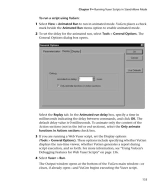 Chapter 9 • Running Vuser Scripts in Stand-Alone Mode


  To run a script using VuGen:
1 Select View > Animated Run to run in animated mode. VuGen places a check
  mark beside the Animated Run menu option to enable animated mode.
2 To set the delay for the animated run, select Tools > General Options. The
  General Options dialog box opens.




  Select the Replay tab. In the Animated run delay box, specify a time in
  milliseconds indicating the delay between commands, and click OK. The
  default delay value is 0 milliseconds. To animate only the content of the
  Action sections (not in the init or end sections), select the Only animate
  functions in Actions sections check box.
3 If you are running a Web Vuser script, set the Display options
  (Tools > General Options). These options include specifying whether VuGen
  displays the run-time viewer, whether VuGen generates a report during
  script execution, and so forth. For more information, see “Using VuGen’s
  Debugging Features for Web Vuser Scripts” on page 136.
4 Select Vuser > Run.
  The Output window opens at the bottom of the VuGen main window—or
  clears, if already open—and VuGen begins executing the Vuser script.


                                                                               133
 
