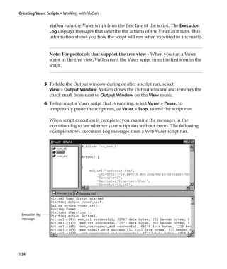 Creating Vuser Scripts • Working with VuGen


                   VuGen runs the Vuser script from the first line of the script. The Execution
                   Log displays messages that describe the actions of the Vuser as it runs. This
                   information shows you how the script will run when executed in a scenario.



                   Note: For protocols that support the tree view - When you run a Vuser
                   script in the tree view, VuGen runs the Vuser script from the first icon in the
                   script.



                 5 To hide the Output window during or after a script run, select
                   View > Output Window. VuGen closes the Output window and removes the
                   check mark from next to Output Window on the View menu.
                 6 To interrupt a Vuser script that is running, select Vuser > Pause, to
                   temporarily pause the script run, or Vuser > Stop, to end the script run.

                   When script execution is complete, you examine the messages in the
                   execution log to see whether your script ran without errors. The following
                   example shows Execution Log messages from a Web Vuser script run.




 Execution log
 messages




134
 