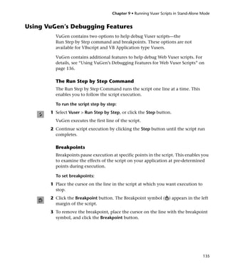 Chapter 9 • Running Vuser Scripts in Stand-Alone Mode


Using VuGen’s Debugging Features
         VuGen contains two options to help debug Vuser scripts—the
         Run Step by Step command and breakpoints. These options are not
         available for VBscript and VB Application type Vusers.

         VuGen contains additional features to help debug Web Vuser scripts. For
         details, see “Using VuGen’s Debugging Features for Web Vuser Scripts” on
         page 136.

         The Run Step by Step Command
         The Run Step by Step Command runs the script one line at a time. This
         enables you to follow the script execution.

         To run the script step by step:
       1 Select Vuser > Run Step by Step, or click the Step button.
         VuGen executes the first line of the script.
       2 Continue script execution by clicking the Step button until the script run
         completes.

         Breakpoints
         Breakpoints pause execution at specific points in the script. This enables you
         to examine the effects of the script on your application at pre-determined
         points during execution.

         To set breakpoints:
       1 Place the cursor on the line in the script at which you want execution to
         stop.
       2 Click the Breakpoint button. The Breakpoint symbol ( ) appears in the left
         margin of the script.
       3 To remove the breakpoint, place the cursor on the line with the breakpoint
         symbol, and click the Breakpoint button.




                                                                                       135
 