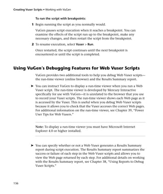 Creating Vuser Scripts • Working with VuGen


                To run the script with breakpoints:
             1 Begin running the script as you normally would.
                VuGen pauses script execution when it reaches a breakpoint. You can
                examine the effects of the script run up to the breakpoint, make any
                necessary changes, and then restart the script from the breakpoint.
             2 To resume execution, select Vuser > Run.
                Once restarted, the script continues until the next breakpoint is
                encountered or until the script is completed.



Using VuGen’s Debugging Features for Web Vuser Scripts
                VuGen provides two additional tools to help you debug Web Vuser scripts—
                the run-time viewer (online browser) and the Results Summary report.

            ➤ You can instruct VuGen to display a run-time viewer when you run a Web
              Vuser script. The run-time viewer is developed by Mercury Interactive
              specifically for use with VuGen—it is unrelated to the browser that you use
              to record your Vuser scripts. The run-time viewer shows each Web page as it
              is accessed by the Vuser. This is useful when you debug Web Vuser scripts
              because it allows you to check that the Vuser accesses the correct Web pages.
              For additional information on the run-time viewer, see Chapter 39, “Power
              User Tips for Web Vusers.”



                Note: To display a run-time viewer you must have Microsoft Internet
                Explorer 4.0 or higher installed.



            ➤ You can specify whether or not a Web Vuser generates a Results Summary
              report during script execution. The Results Summary report summarizes the
              success or failure of each step in the Web Vuser scripts and allows you to
              view the Web page returned by each step. For additional details on working
              with the Results Summary report, see Chapter 38, “Using Reports to Debug
              Vuser Scripts.”




136
 